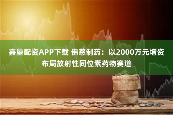 嘉垦配资APP下载 佛慈制药：以2000万元增资布局放射性同位素药物赛道