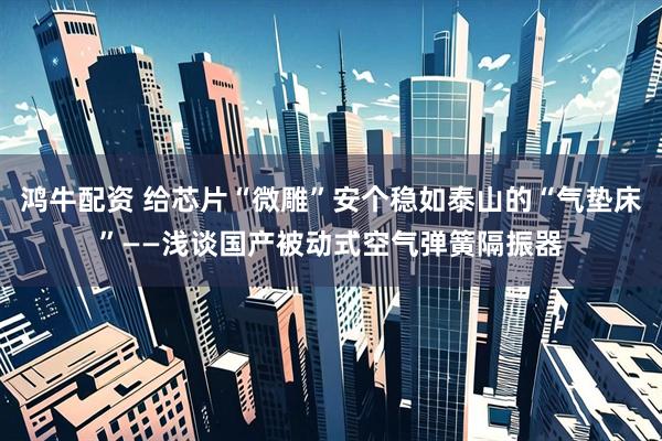 鸿牛配资 给芯片“微雕”安个稳如泰山的“气垫床”——浅谈国产被动式空气弹簧隔振器