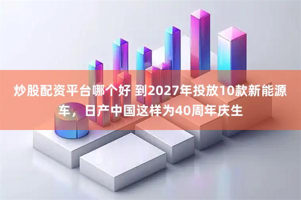 炒股配资平台哪个好 到2027年投放10款新能源车,日产中国这样为40周年庆生