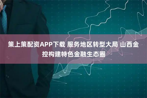 策上策配资APP下载 服务地区转型大局 山西金控构建特色金融生态圈