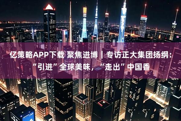 亿策略APP下载 聚焦进博｜专访正大集团扬纲：“引进”全球美味，“走出”中国香