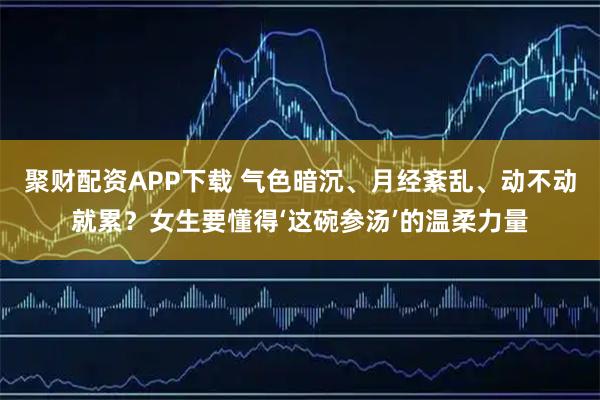 聚财配资APP下载 气色暗沉、月经紊乱、动不动就累？女生要懂得‘这碗参汤’的温柔力量