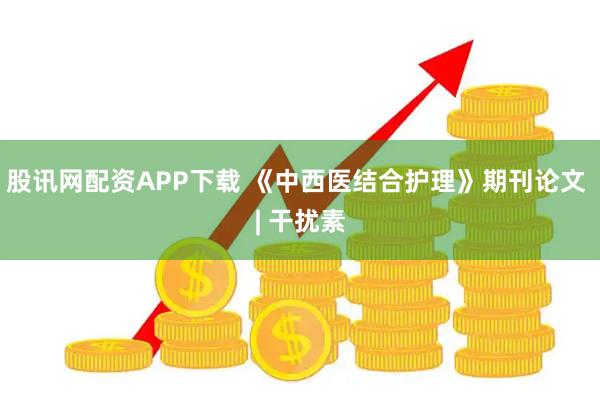 股讯网配资APP下载 《中西医结合护理》期刊论文 | 干扰素