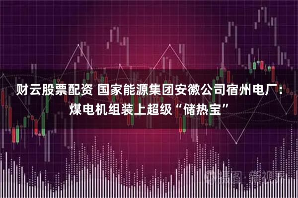 财云股票配资 国家能源集团安徽公司宿州电厂：煤电机组装上超级“储热宝”