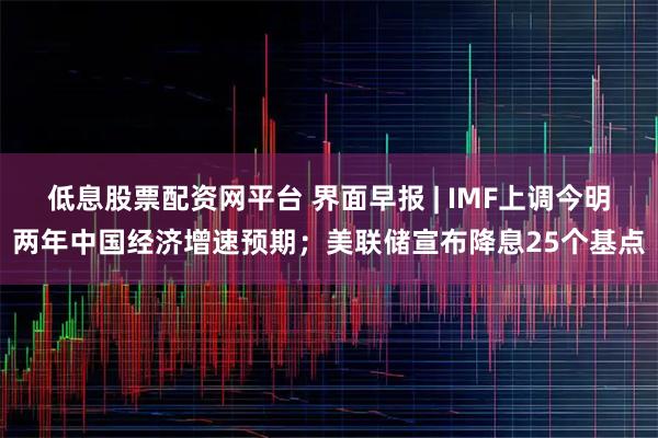 低息股票配资网平台 界面早报 | IMF上调今明两年中国经济增速预期；美联储宣布降息25个基点