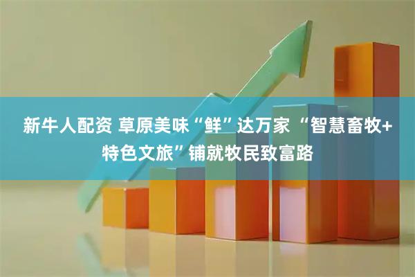 新牛人配资 草原美味“鲜”达万家 “智慧畜牧+特色文旅”铺就牧民致富路