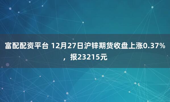 富配配资平台 12月27日沪锌期货收盘上涨0.37%，报23215元
