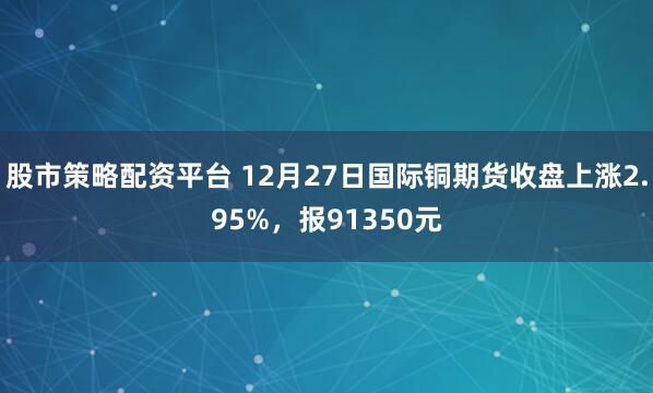 股市策略配资平台 12月27日国际铜期货收盘上涨2.95%，报91350元
