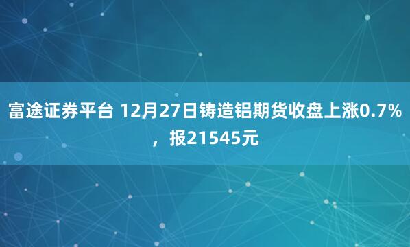 富途证券平台 12月27日铸造铝期货收盘上涨0.7%，报21545元
