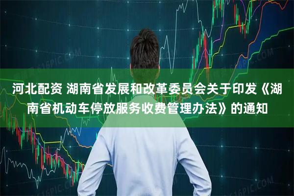 河北配资 湖南省发展和改革委员会关于印发《湖南省机动车停放服务收费管理办法》的通知