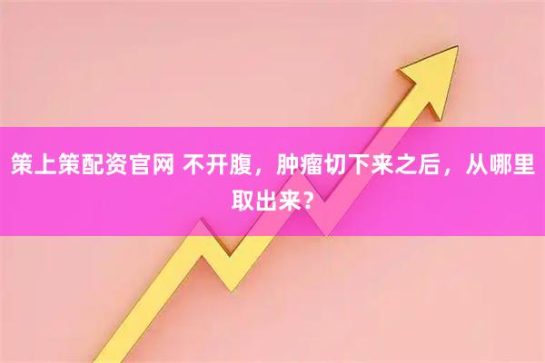 策上策配资官网 不开腹，肿瘤切下来之后，从哪里取出来？