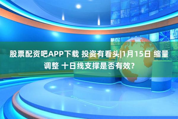 股票配资吧APP下载 投资有看头|1月15日 缩量调整 十日线支撑是否有效？