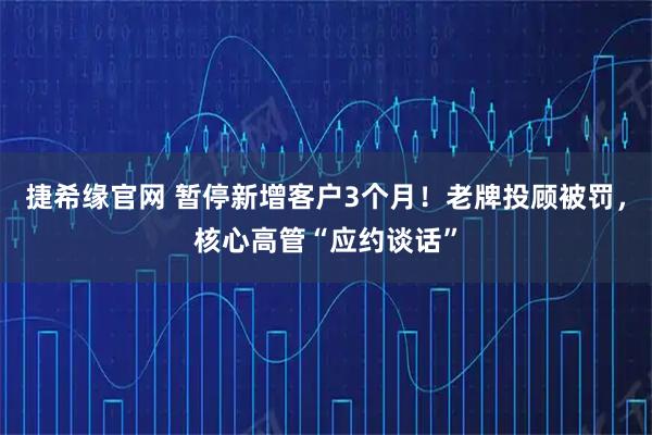 捷希缘官网 暂停新增客户3个月！老牌投顾被罚，核心高管“应约谈话”