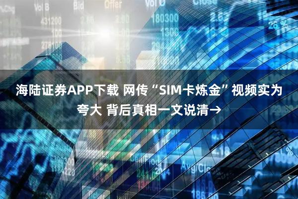 海陆证券APP下载 网传“SIM卡炼金”视频实为夸大 背后真相一文说清→