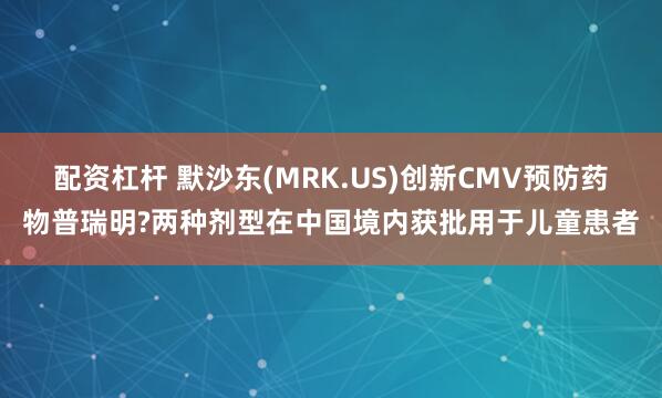 配资杠杆 默沙东(MRK.US)创新CMV预防药物普瑞明?两种剂型在中国境内获批用于儿童患者