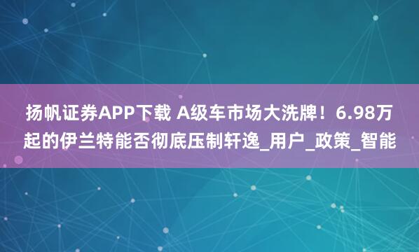 扬帆证券APP下载 A级车市场大洗牌！6.98万起的伊兰特能否彻底压制轩逸_用户_政策_智能
