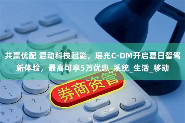 共赢优配 混动科技赋能，瑶光C-DM开启夏日智驾新体验，最高可享5万优惠_系统_生活_移动