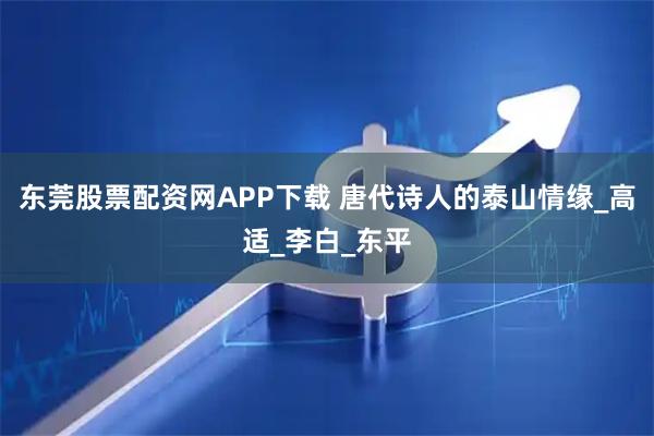 东莞股票配资网APP下载 唐代诗人的泰山情缘_高适_李白_东平