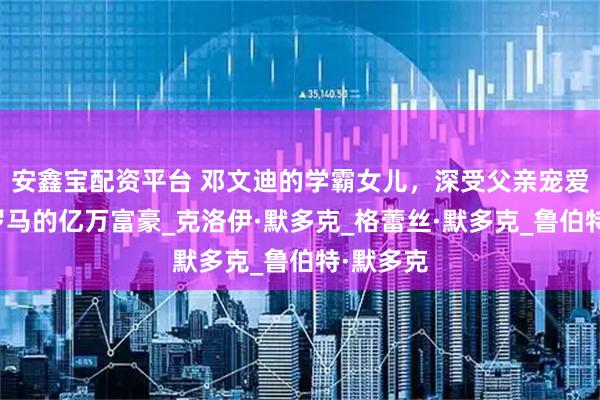 安鑫宝配资平台 邓文迪的学霸女儿，深受父亲宠爱，出生罗马的亿万富豪_克洛伊·默多克_格蕾丝·默多克_鲁伯特·默多克