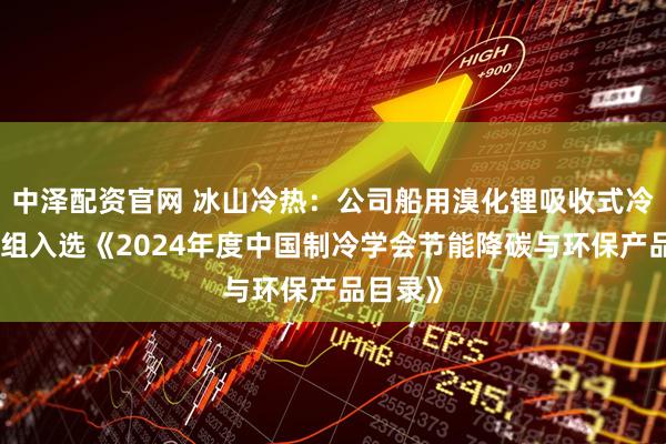 中泽配资官网 冰山冷热：公司船用溴化锂吸收式冷温水机组入选《2024年度中国制冷学会节能降碳与环保产品目录》