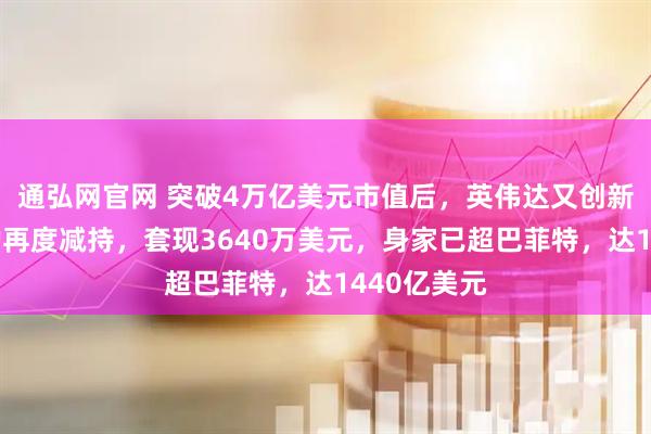 通弘网官网 突破4万亿美元市值后，英伟达又创新高！黄仁勋再度减持，套现3640万美元，身家已超巴菲特，达1440亿美元