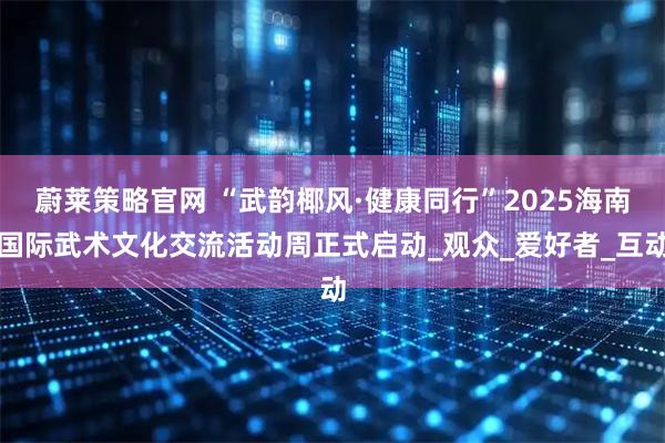 蔚莱策略官网 “武韵椰风·健康同行”2025海南国际武术文化交流活动周正式启动_观众_爱好者_互动