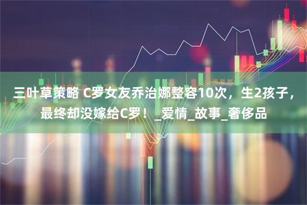 三叶草策略 C罗女友乔治娜整容10次，生2孩子，最终却没嫁给C罗！_爱情_故事_奢侈品