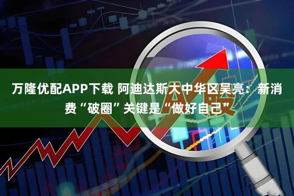 万隆优配APP下载 阿迪达斯大中华区吴亮：新消费“破圈”关键是“做好自己”
