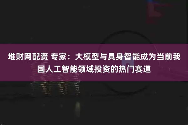 堆财网配资 专家：大模型与具身智能成为当前我国人工智能领域投资的热门赛道