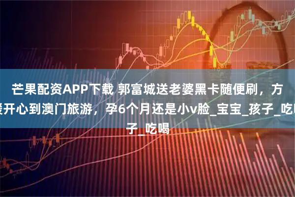 芒果配资APP下载 郭富城送老婆黑卡随便刷，方媛开心到澳门旅游，孕6个月还是小v脸_宝宝_孩子_吃喝