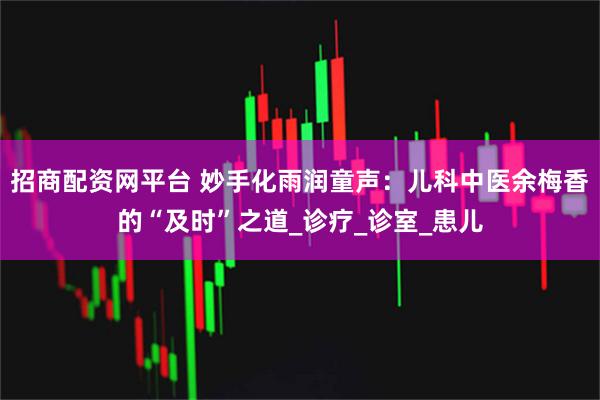 招商配资网平台 妙手化雨润童声：儿科中医余梅香的“及时”之道_诊疗_诊室_患儿