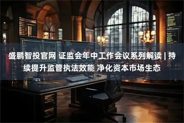 盛鹏智投官网 证监会年中工作会议系列解读 | 持续提升监管执法效能 净化资本市场生态