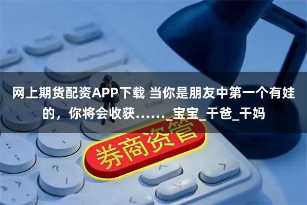 网上期货配资APP下载 当你是朋友中第一个有娃的，你将会收获……_宝宝_干爸_干妈