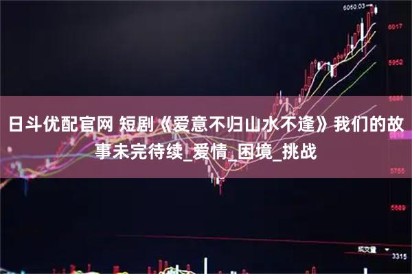 日斗优配官网 短剧《爱意不归山水不逢》我们的故事未完待续_爱情_困境_挑战