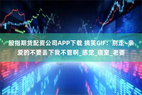 股指期货配资公司APP下载 搞笑GIF：别走~亲爱的不要丢下我不管啊_感觉_寝室_老婆