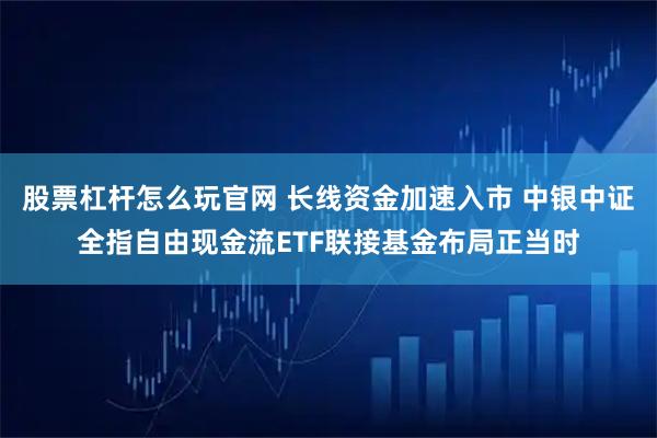 股票杠杆怎么玩官网 长线资金加速入市 中银中证全指自由现金流ETF联接基金布局正当时