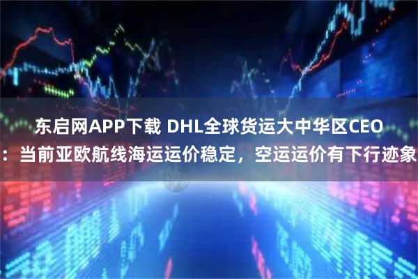 东启网APP下载 DHL全球货运大中华区CEO：当前亚欧航线海运运价稳定，空运运价有下行迹象
