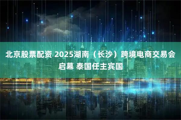 北京股票配资 2025湖南（长沙）跨境电商交易会启幕 泰国任主宾国