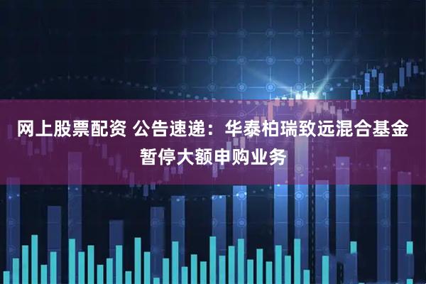 网上股票配资 公告速递:华泰柏瑞致远混合基金暂停大额申购业务