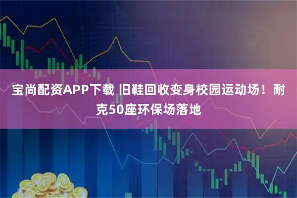 宝尚配资APP下载 旧鞋回收变身校园运动场！耐克50座环保场落地