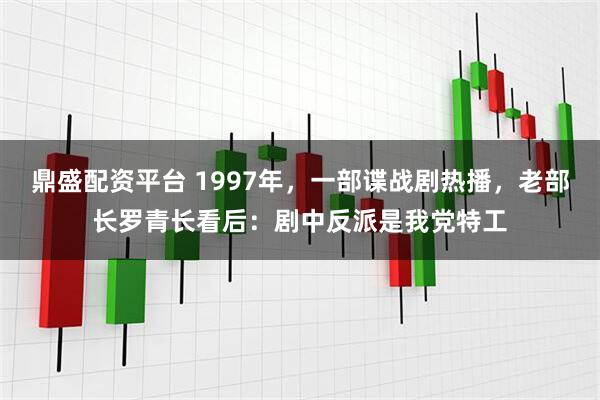 鼎盛配资平台 1997年，一部谍战剧热播，老部长罗青长看后：剧中反派是我党特工