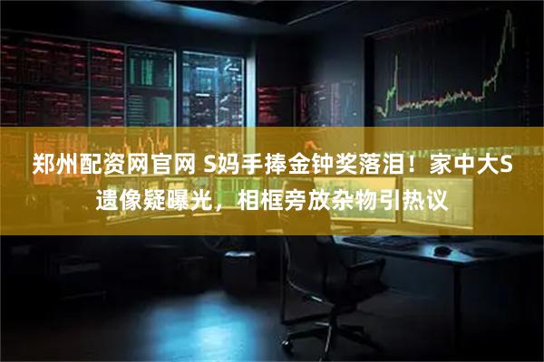 郑州配资网官网 S妈手捧金钟奖落泪！家中大S遗像疑曝光，相框旁放杂物引热议